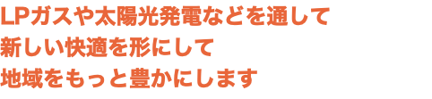 LPガスや太陽光発電などを通して 新しい快適を形にして 地域をもっと豊かにします
