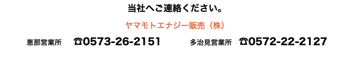 当社へご連絡ください。 ヤマモトエナジー販売（株） 恵那営業所 ☎0573-26-2151 多治見営業所　☎0572-22-2127