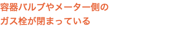容器バルブやメーター側の ガス栓が閉まっている