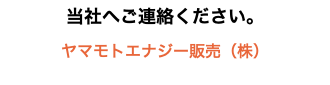 当社へご連絡ください。 ヤマモトエナジー販売（株）