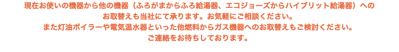現在お使いの機器から他の機器（ふろがまからふろ給湯器、エコジョーズからハイブリット給湯器）への お取替えも当社にて承ります。お気軽にご相談ください。 また灯油ボイラーや電気温水器といった他燃料からガス機器へのお取替えもご検討ください。 ご連絡をお待ちしております。