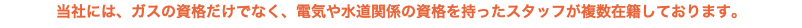 当社には、ガスの資格だけでなく、電気や水道関係の資格を持ったスタッフが複数在籍しております。