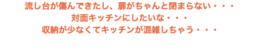 流し台が傷んできたし、扉がちゃんと閉まらない・・・ 対面キッチンにしたいな・・・ 収納が少なくてキッチンが混雑しちゃう・・・