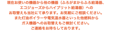 現在お使いの機器から他の機器（ふろがまからふろ給湯器、 エコジョーズからハイブリット給湯器）への お取替えも当社にて承ります。お気軽にご相談ください。 また灯油ボイラーや電気温水器といった他燃料から ガス機器へのお取替えもご検討ください。 ご連絡をお待ちしております。