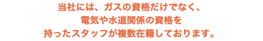 当社には、ガスの資格だけでなく、 電気や水道関係の資格を 持ったスタッフが複数在籍しております。