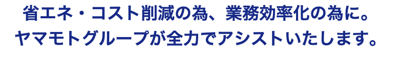 省エネ・コスト削減の為、業務効率化の為に。 ヤマモトグループが全力でアシストいたします。