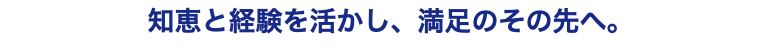 知恵と経験を活かし、満足のその先へ。