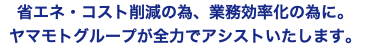 省エネ・コスト削減の為、業務効率化の為に。 ヤマモトグループが全力でアシストいたします。